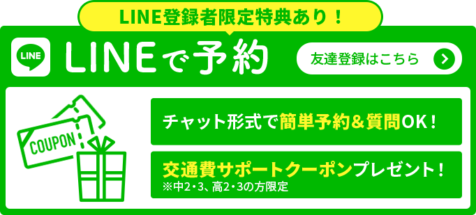 LINE登録者限定特典あり！LINEで予約 チャット形式で簡単予約＆質問OK！ 交通費サポートクーポンプレゼント！ ※中2・3、高2・3の方限定 友達登録はこちら